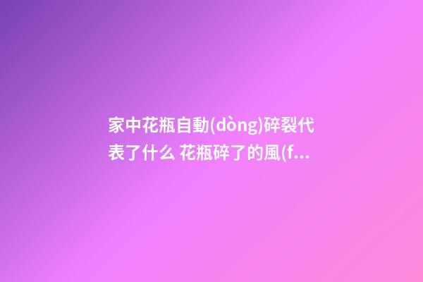 家中花瓶自動(dòng)碎裂代表了什么 花瓶碎了的風(fēng)水預(yù)兆